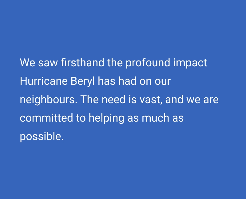 We saw firsthand the profound impact Hurricane Beryl has had on our neighbours. The need is vast, and we are committed to helping as much as possible.