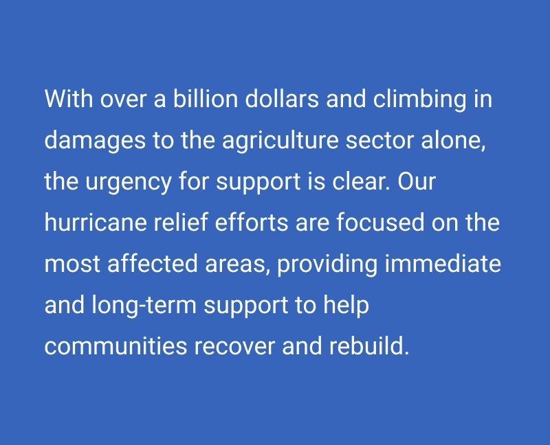 With over a billion dollars and climbing in damages to the agriculture sector alone, the urgency for support is clear. Our hurricane relief efforts are focused on the most affected areas, providing immediate and long-term support to help communities recover and rebuild.